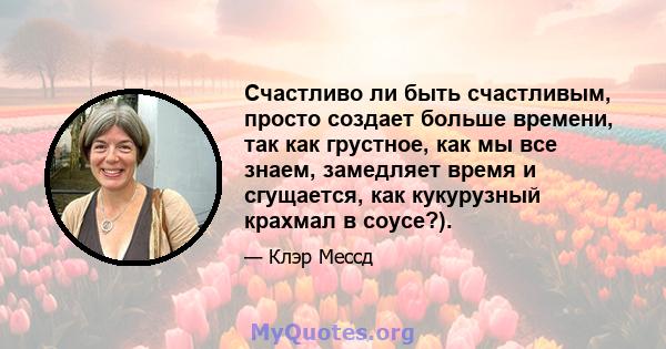 Счастливо ли быть счастливым, просто создает больше времени, так как грустное, как мы все знаем, замедляет время и сгущается, как кукурузный крахмал в соусе?).