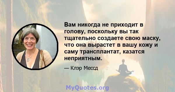 Вам никогда не приходит в голову, поскольку вы так тщательно создаете свою маску, что она вырастет в вашу кожу и саму трансплантат, казатся неприятным.