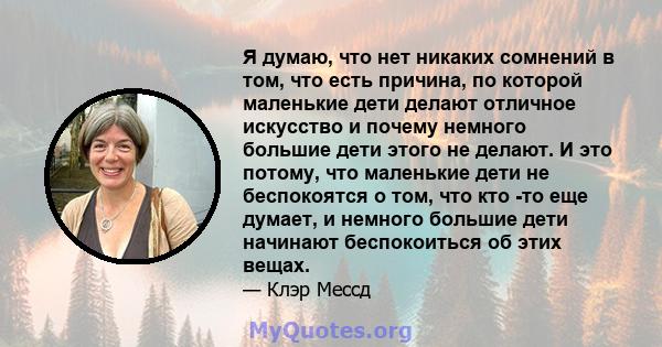 Я думаю, что нет никаких сомнений в том, что есть причина, по которой маленькие дети делают отличное искусство и почему немного большие дети этого не делают. И это потому, что маленькие дети не беспокоятся о том, что