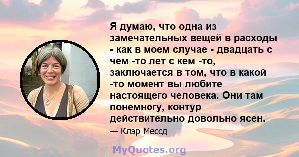 Я думаю, что одна из замечательных вещей в расходы - как в моем случае - двадцать с чем -то лет с кем -то, заключается в том, что в какой -то момент вы любите настоящего человека. Они там понемногу, контур действительно 