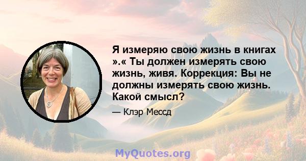 Я измеряю свою жизнь в книгах ».« Ты должен измерять свою жизнь, живя. Коррекция: Вы не должны измерять свою жизнь. Какой смысл?