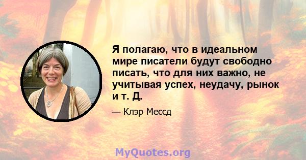 Я полагаю, что в идеальном мире писатели будут свободно писать, что для них важно, не учитывая успех, неудачу, рынок и т. Д.