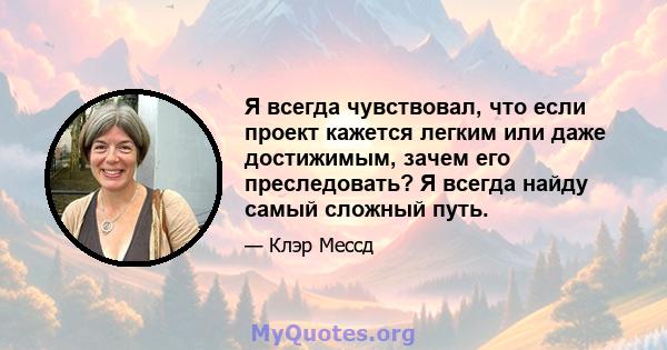 Я всегда чувствовал, что если проект кажется легким или даже достижимым, зачем его преследовать? Я всегда найду самый сложный путь.