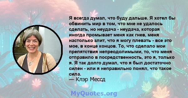 Я всегда думал, что буду дальше. Я хотел бы обвинить мир в том, что мне не удалось сделать, но неудача - неудача, которая иногда промывает меня как гнев, меня настолько злит, что я могу плевать - все это мое, в конце