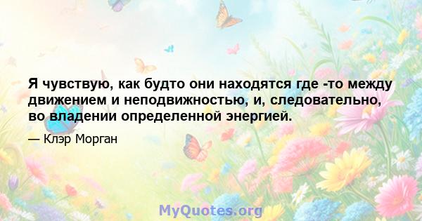 Я чувствую, как будто они находятся где -то между движением и неподвижностью, и, следовательно, во владении определенной энергией.