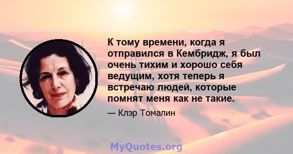 К тому времени, когда я отправился в Кембридж, я был очень тихим и хорошо себя ведущим, хотя теперь я встречаю людей, которые помнят меня как не такие.