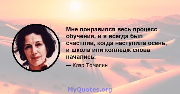 Мне понравился весь процесс обучения, и я всегда был счастлив, когда наступила осень, и школа или колледж снова начались.