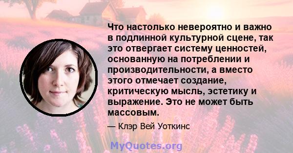 Что настолько невероятно и важно в подлинной культурной сцене, так это отвергает систему ценностей, основанную на потреблении и производительности, а вместо этого отмечает создание, критическую мысль, эстетику и