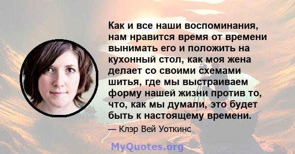 Как и все наши воспоминания, нам нравится время от времени вынимать его и положить на кухонный стол, как моя жена делает со своими схемами шитья, где мы выстраиваем форму нашей жизни против то, что, как мы думали, это