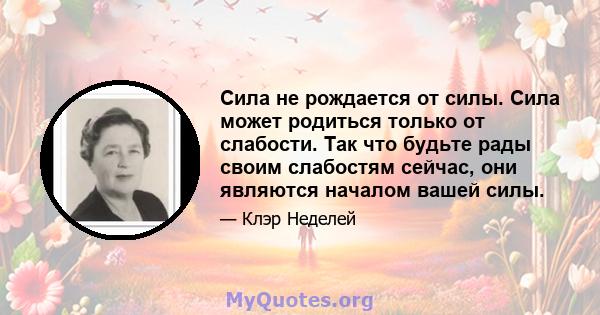 Сила не рождается от силы. Сила может родиться только от слабости. Так что будьте рады своим слабостям сейчас, они являются началом вашей силы.