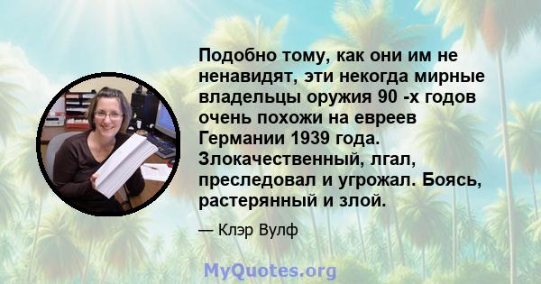 Подобно тому, как они им не ненавидят, эти некогда мирные владельцы оружия 90 -х годов очень похожи на евреев Германии 1939 года. Злокачественный, лгал, преследовал и угрожал. Боясь, растерянный и злой.