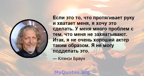 Если это то, что протягивает руку и хватает меня, я хочу это сделать. У меня много проблем с тем, что меня не захватывают. Итак, я не очень хороший актер таким образом. Я не могу подделать это.