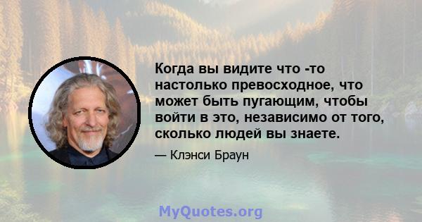 Когда вы видите что -то настолько превосходное, что может быть пугающим, чтобы войти в это, независимо от того, сколько людей вы знаете.