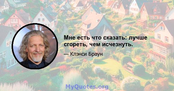 Мне есть что сказать: лучше сгореть, чем исчезнуть.