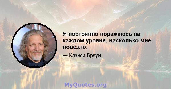 Я постоянно поражаюсь на каждом уровне, насколько мне повезло.
