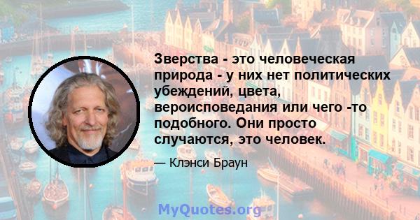 Зверства - это человеческая природа - у них нет политических убеждений, цвета, вероисповедания или чего -то подобного. Они просто случаются, это человек.