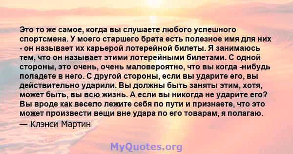 Это то же самое, когда вы слушаете любого успешного спортсмена. У моего старшего брата есть полезное имя для них - он называет их карьерой лотерейной билеты. Я занимаюсь тем, что он называет этими лотерейными билетами.