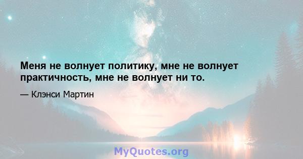 Меня не волнует политику, мне не волнует практичность, мне не волнует ни то.