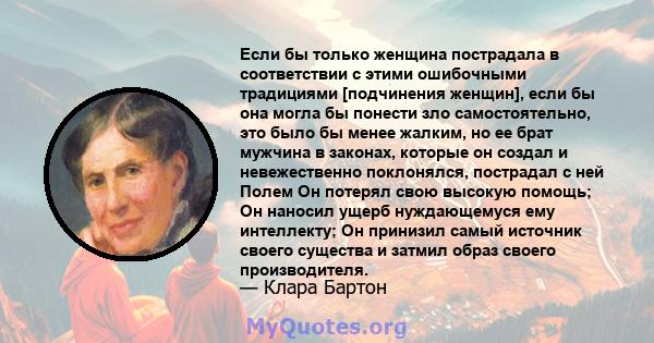 Если бы только женщина пострадала в соответствии с этими ошибочными традициями [подчинения женщин], если бы она могла бы понести зло самостоятельно, это было бы менее жалким, но ее брат мужчина в законах, которые он