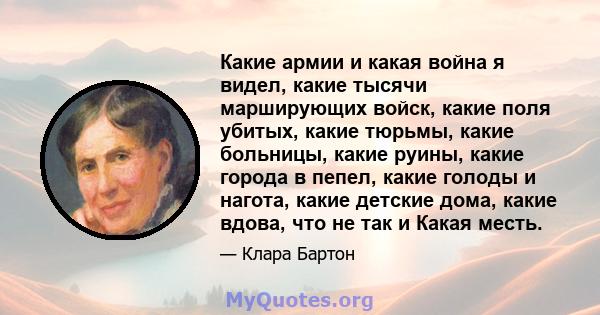 Какие армии и какая война я видел, какие тысячи марширующих войск, какие поля убитых, какие тюрьмы, какие больницы, какие руины, какие города в пепел, какие голоды и нагота, какие детские дома, какие вдова, что не так и 