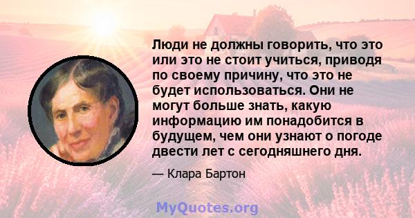 Люди не должны говорить, что это или это не стоит учиться, приводя по своему причину, что это не будет использоваться. Они не могут больше знать, какую информацию им понадобится в будущем, чем они узнают о погоде двести 