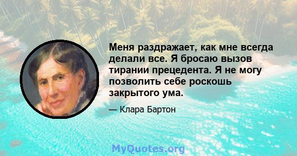 Меня раздражает, как мне всегда делали все. Я бросаю вызов тирании прецедента. Я не могу позволить себе роскошь закрытого ума.