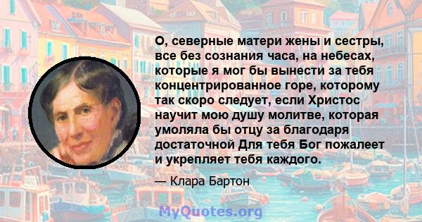 О, северные матери жены и сестры, все без сознания часа, на небесах, которые я мог бы вынести за тебя концентрированное горе, которому так скоро следует, если Христос научит мою душу молитве, которая умоляла бы отцу за