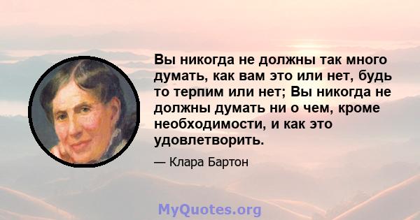 Вы никогда не должны так много думать, как вам это или нет, будь то терпим или нет; Вы никогда не должны думать ни о чем, кроме необходимости, и как это удовлетворить.