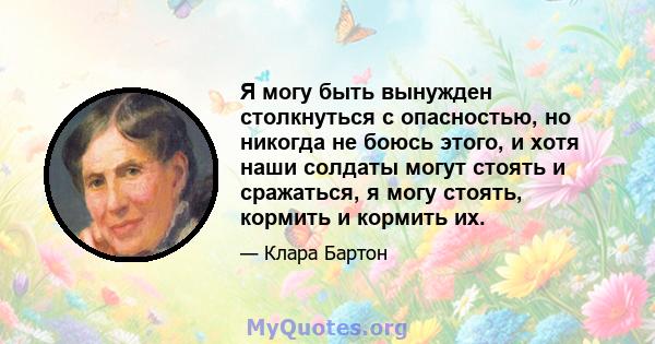 Я могу быть вынужден столкнуться с опасностью, но никогда не боюсь этого, и хотя наши солдаты могут стоять и сражаться, я могу стоять, кормить и кормить их.