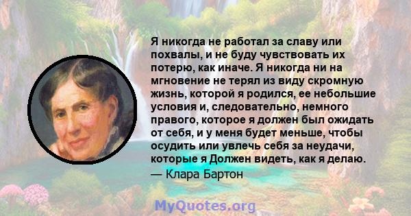 Я никогда не работал за славу или похвалы, и не буду чувствовать их потерю, как иначе. Я никогда ни на мгновение не терял из виду скромную жизнь, которой я родился, ее небольшие условия и, следовательно, немного