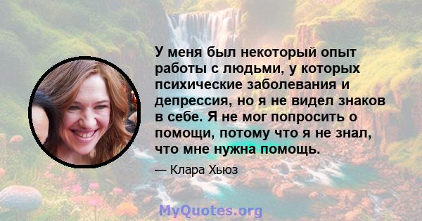 У меня был некоторый опыт работы с людьми, у которых психические заболевания и депрессия, но я не видел знаков в себе. Я не мог попросить о помощи, потому что я не знал, что мне нужна помощь.