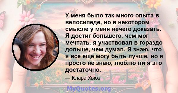 У меня было так много опыта в велосипеде, но в некотором смысле у меня нечего доказать. Я достиг большего, чем мог мечтать, я участвовал в гораздо дольше, чем думал. Я знаю, что я все еще могу быть лучше, но я просто не 