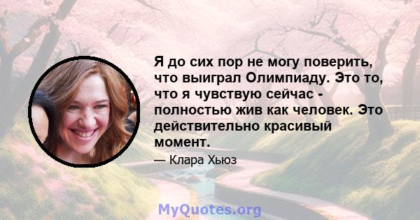 Я до сих пор не могу поверить, что выиграл Олимпиаду. Это то, что я чувствую сейчас - полностью жив как человек. Это действительно красивый момент.