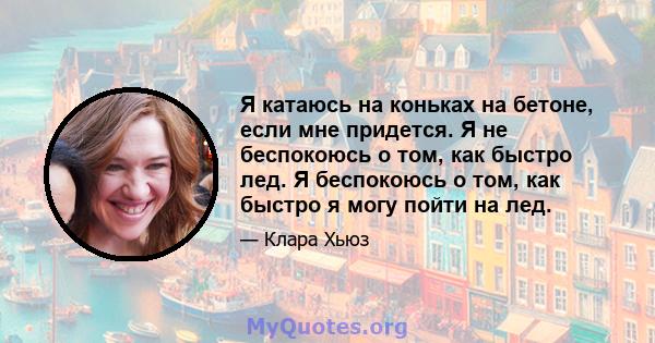 Я катаюсь на коньках на бетоне, если мне придется. Я не беспокоюсь о том, как быстро лед. Я беспокоюсь о том, как быстро я могу пойти на лед.