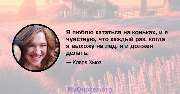 Я люблю кататься на коньках, и я чувствую, что каждый раз, когда я выхожу на лед, я и должен делать.