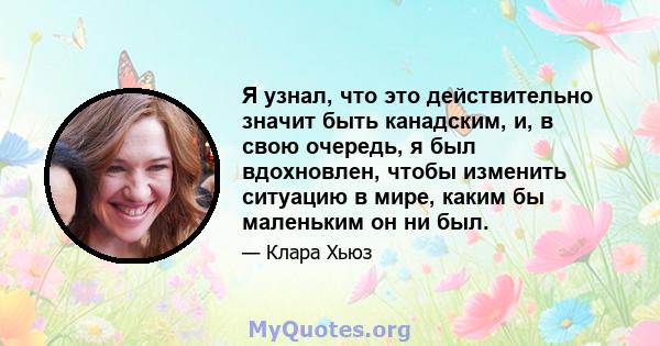 Я узнал, что это действительно значит быть канадским, и, в свою очередь, я был вдохновлен, чтобы изменить ситуацию в мире, каким бы маленьким он ни был.