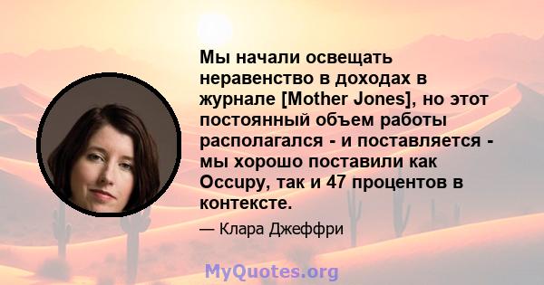 Мы начали освещать неравенство в доходах в журнале [Mother Jones], но этот постоянный объем работы располагался - и поставляется - мы хорошо поставили как Occupy, так и 47 процентов в контексте.