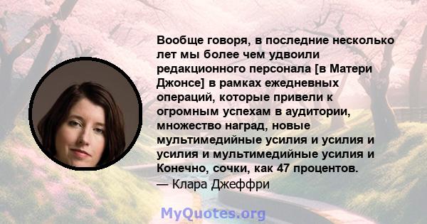 Вообще говоря, в последние несколько лет мы более чем удвоили редакционного персонала [в Матери Джонсе] в рамках ежедневных операций, которые привели к огромным успехам в аудитории, множество наград, новые