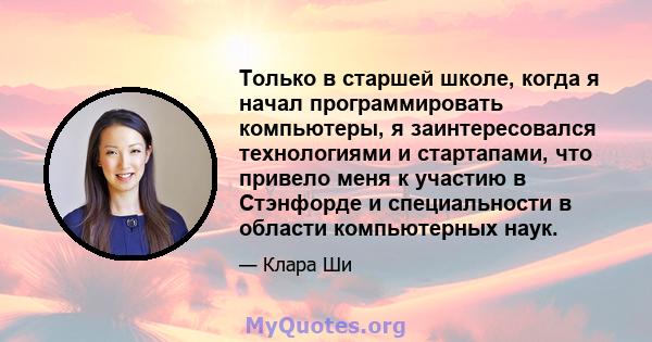 Только в старшей школе, когда я начал программировать компьютеры, я заинтересовался технологиями и стартапами, что привело меня к участию в Стэнфорде и специальности в области компьютерных наук.