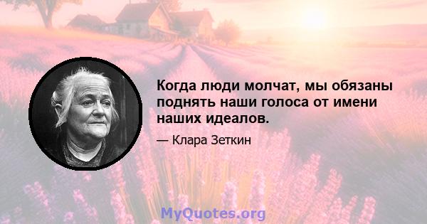 Когда люди молчат, мы обязаны поднять наши голоса от имени наших идеалов.