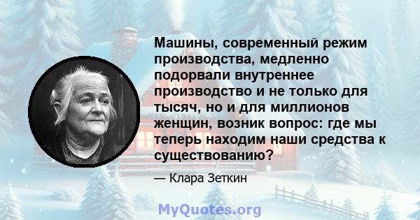 Машины, современный режим производства, медленно подорвали внутреннее производство и не только для тысяч, но и для миллионов женщин, возник вопрос: где мы теперь находим наши средства к существованию?