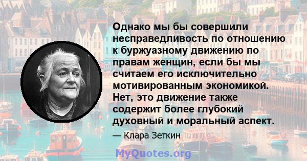 Однако мы бы совершили несправедливость по отношению к буржуазному движению по правам женщин, если бы мы считаем его исключительно мотивированным экономикой. Нет, это движение также содержит более глубокий духовный и