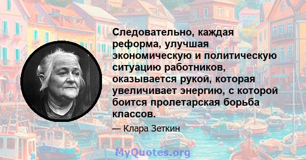 Следовательно, каждая реформа, улучшая экономическую и политическую ситуацию работников, оказывается рукой, которая увеличивает энергию, с которой боится пролетарская борьба классов.