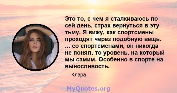 Это то, с чем я сталкиваюсь по сей день, страх вернуться в эту тьму. Я вижу, как спортсмены проходят через подобную вещь. ... со спортсменами, он никогда не понял, то уровень, на который мы самим. Особенно в спорте на