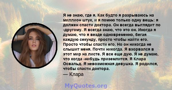 Я не знаю, где я. Как будто я разрываюсь на миллион штук, и я помню только одну вещь: я должен спасти доктора. Он всегда выглядит по -другому. Я всегда знаю, что это он. Иногда я думаю, что я везде одновременно, бегая