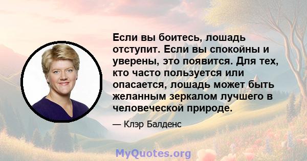 Если вы боитесь, лошадь отступит. Если вы спокойны и уверены, это появится. Для тех, кто часто пользуется или опасается, лошадь может быть желанным зеркалом лучшего в человеческой природе.