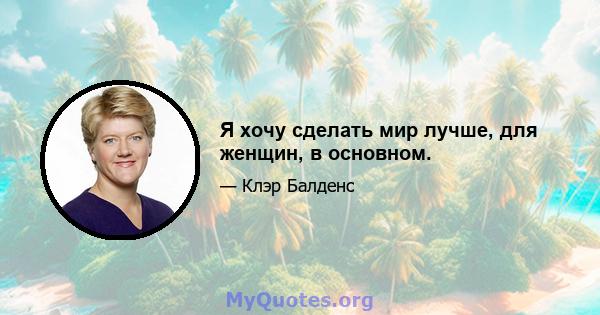 Я хочу сделать мир лучше, для женщин, в основном.