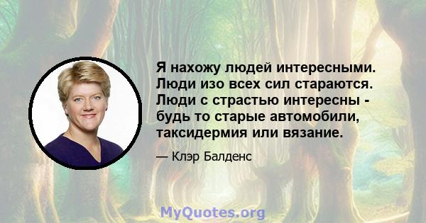 Я нахожу людей интересными. Люди изо всех сил стараются. Люди с страстью интересны - будь то старые автомобили, таксидермия или вязание.