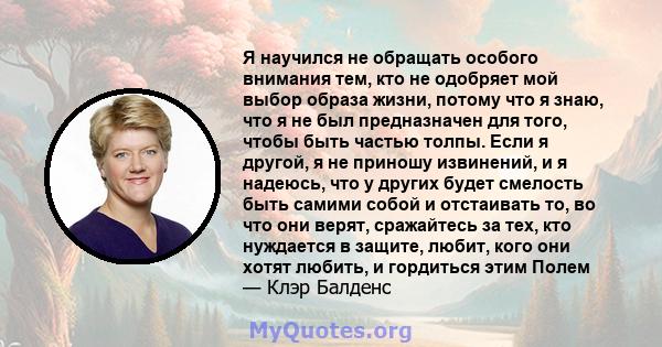 Я научился не обращать особого внимания тем, кто не одобряет мой выбор образа жизни, потому что я знаю, что я не был предназначен для того, чтобы быть частью толпы. Если я другой, я не приношу извинений, и я надеюсь,