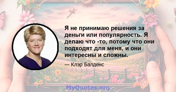 Я не принимаю решения за деньги или популярность. Я делаю что -то, потому что они подходят для меня, и они интересны и сложны.